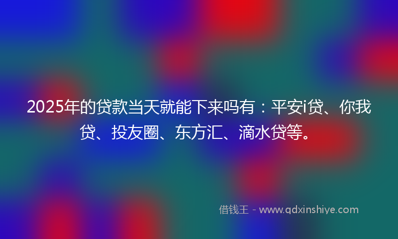 2025年的贷款当天就能下来吗有：平安i贷、你我贷、投友圈、东方汇、滴水贷等。
