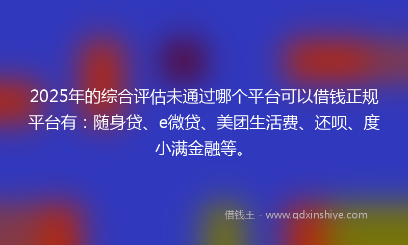 2025年的综合评估未通过哪个平台可以借钱正规平台有：随身贷、e微贷、美团生活费、还呗、度小满金融等。