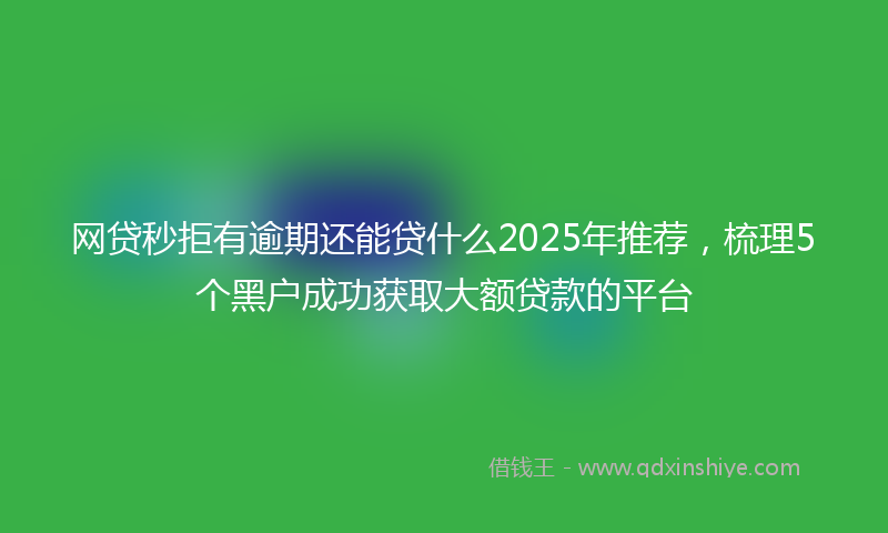 网贷秒拒有逾期还能贷什么2025年推荐，梳理5个黑户成功获取大额贷款的平台
