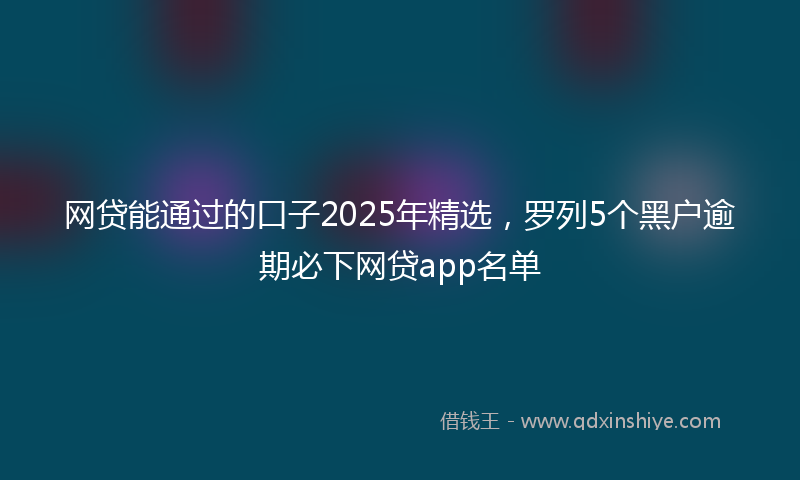 网贷能通过的口子2025年精选，罗列5个黑户逾期必下网贷app名单