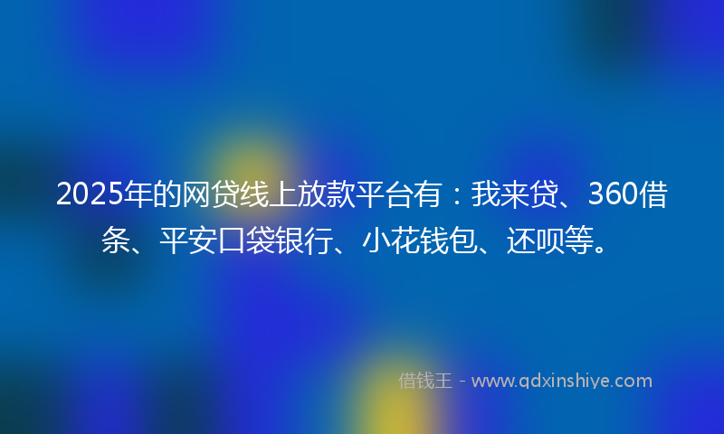 2025年的网贷线上放款平台有：我来贷、360借条、平安口袋银行、小花钱包、还呗等。
