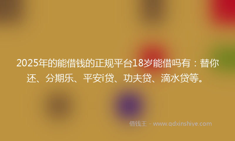 2025年的能借钱的正规平台18岁能借吗有：替你还、分期乐、平安i贷、功夫贷、滴水贷等。