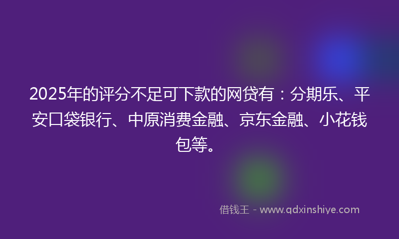 2025年的评分不足可下款的网贷有：分期乐、平安口袋银行、中原消费金融、京东金融、小花钱包等。