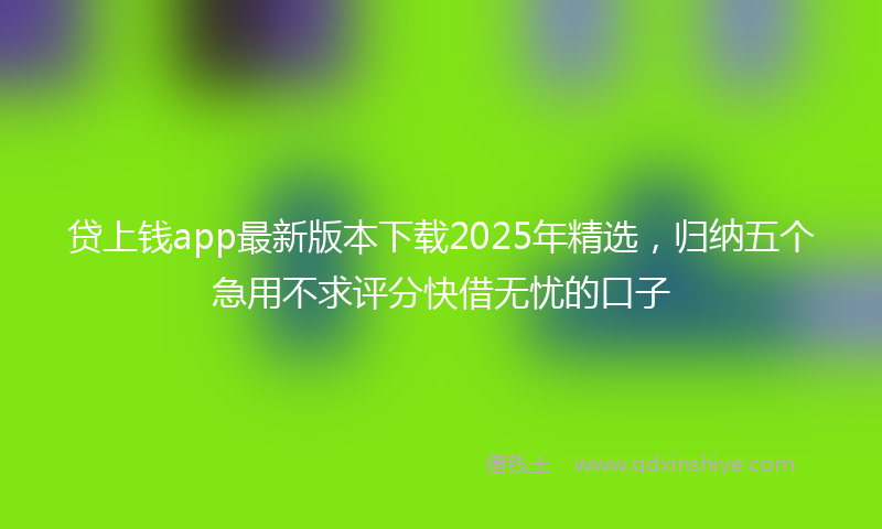 贷上钱app最新版本下载2025年精选，归纳五个急用不求评分快借无忧的口子