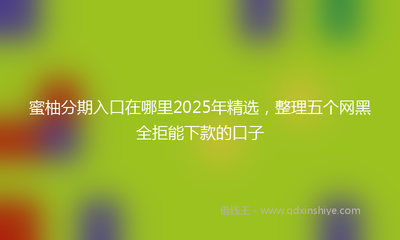 蜜柚分期入口在哪里2025年精选，整理五个网黑全拒能下款的口子