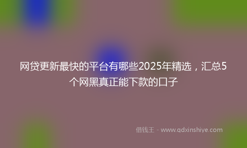 网贷更新最快的平台有哪些2025年精选，汇总5个网黑真正能下款的口子
