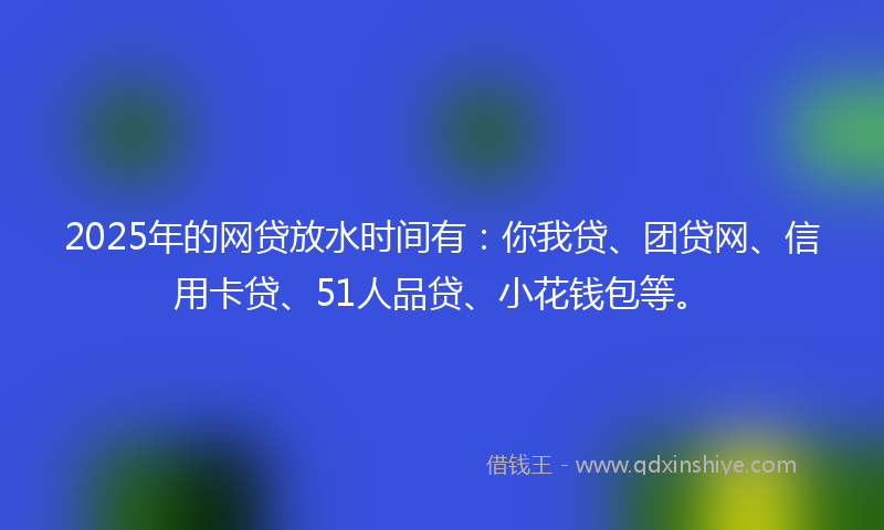 2025年的网贷放水时间有：你我贷、团贷网、信用卡贷、51人品贷、小花钱包等。