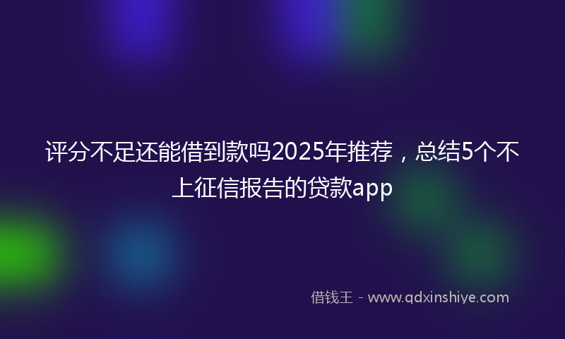 评分不足还能借到款吗2025年推荐，总结5个不上征信报告的贷款app