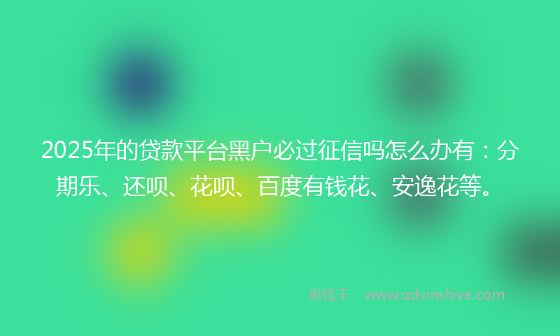 2025年的贷款平台黑户必过征信吗怎么办有：分期乐、还呗、花呗、百度有钱花、安逸花等。