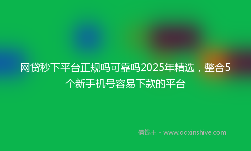 网贷秒下平台正规吗可靠吗2025年精选，整合5个新手机号容易下款的平台