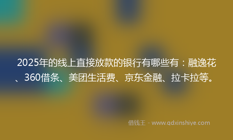 2025年的线上直接放款的银行有哪些有：融逸花、360借条、美团生活费、京东金融、拉卡拉等。