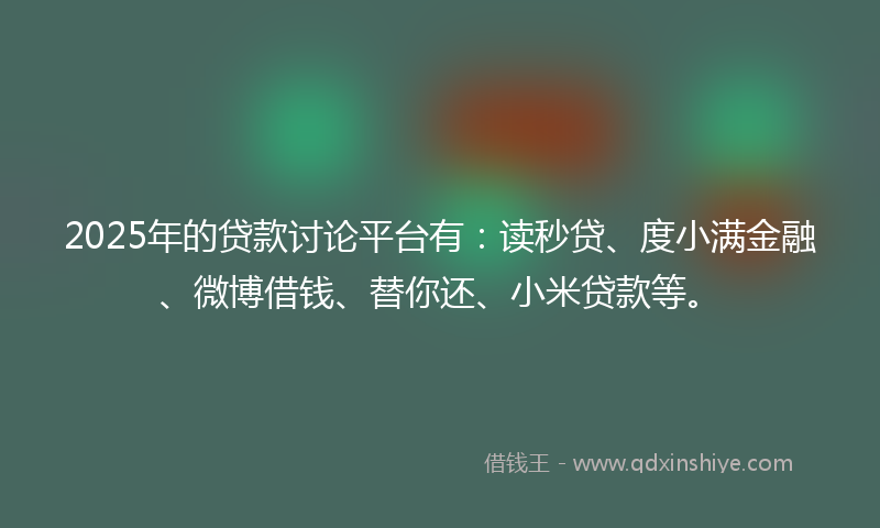 2025年的贷款讨论平台有：读秒贷、度小满金融、微博借钱、替你还、小米贷款等。
