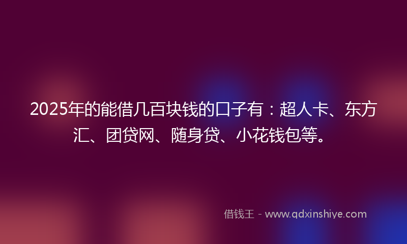 2025年的能借几百块钱的口子有：超人卡、东方汇、团贷网、随身贷、小花钱包等。
