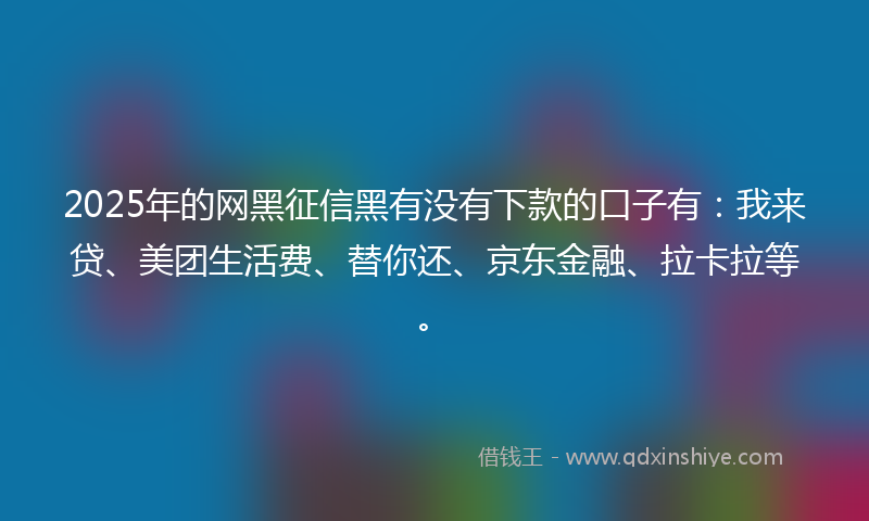 2025年的网黑征信黑有没有下款的口子有：我来贷、美团生活费、替你还、京东金融、拉卡拉等。