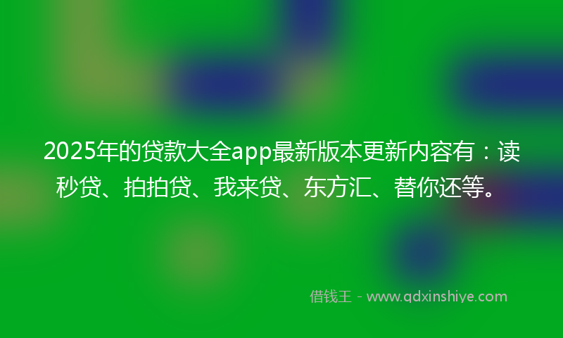 2025年的贷款大全app最新版本更新内容有：读秒贷、拍拍贷、我来贷、东方汇、替你还等。