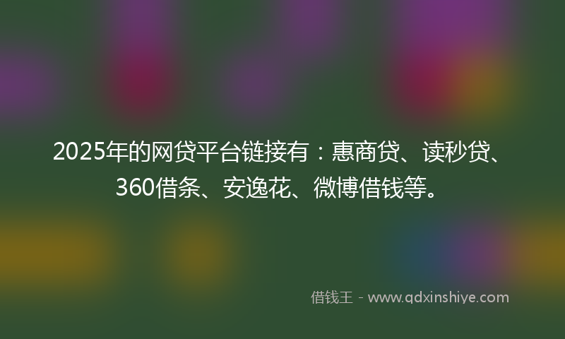 2025年的网贷平台链接有：惠商贷、读秒贷、360借条、安逸花、微博借钱等。