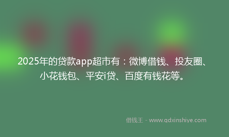 2025年的贷款app超市有：微博借钱、投友圈、小花钱包、平安i贷、百度有钱花等。
