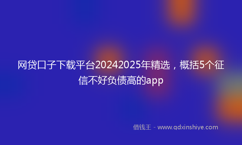网贷口子下载平台20242025年精选，概括5个征信不好负债高的app