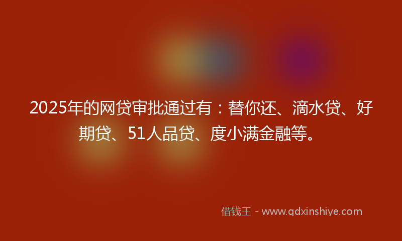 2025年的网贷审批通过有：替你还、滴水贷、好期贷、51人品贷、度小满金融等。