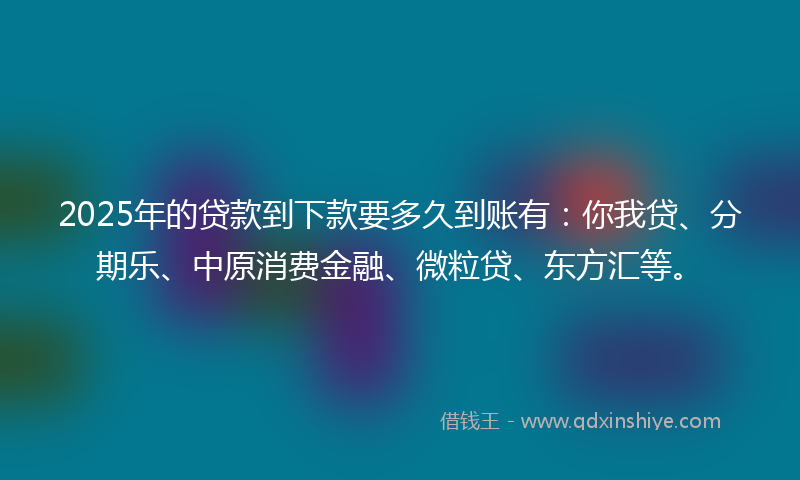 2025年的贷款到下款要多久到账有：你我贷、分期乐、中原消费金融、微粒贷、东方汇等。