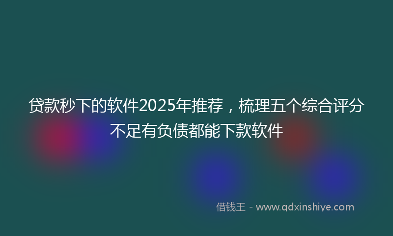 贷款秒下的软件2025年推荐，梳理五个综合评分不足有负债都能下款软件
