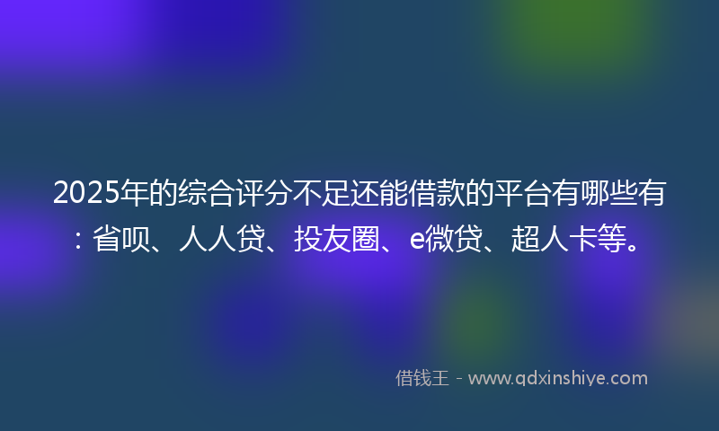 2025年的综合评分不足还能借款的平台有哪些有：省呗、人人贷、投友圈、e微贷、超人卡等。