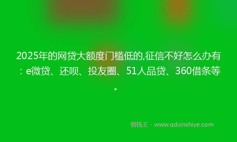 2025年的网贷大额度门槛低的,征信不好怎么办有：e微贷、还呗、投友圈、51人品贷、360借条等。