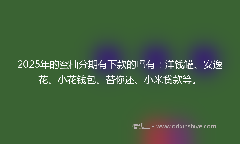 2025年的蜜柚分期有下款的吗有：洋钱罐、安逸花、小花钱包、替你还、小米贷款等。