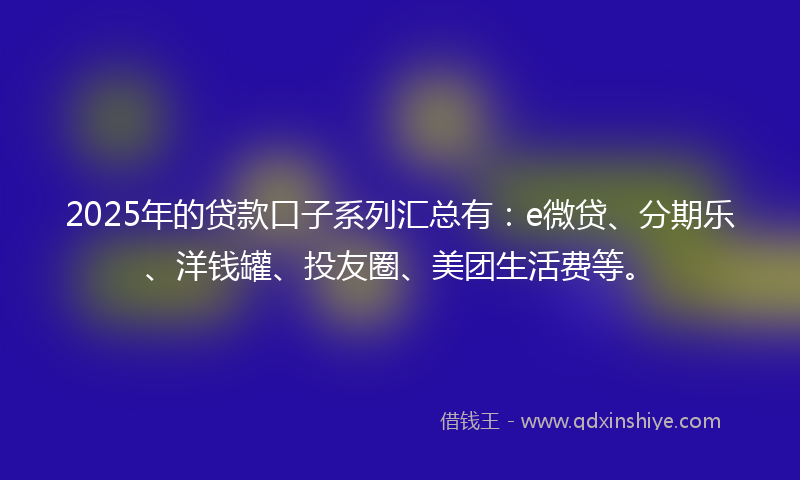 2025年的贷款口子系列汇总有：e微贷、分期乐、洋钱罐、投友圈、美团生活费等。