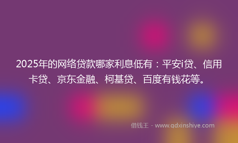 2025年的网络贷款哪家利息低有：平安i贷、信用卡贷、京东金融、柯基贷、百度有钱花等。