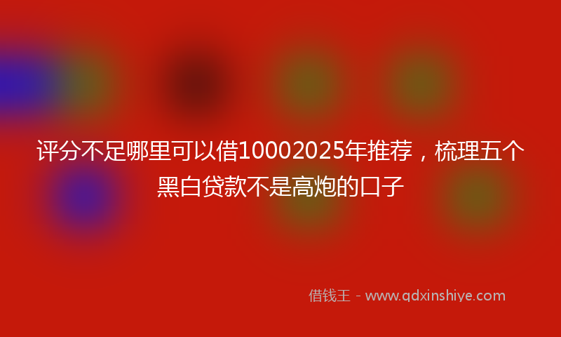 评分不足哪里可以借10002025年推荐，梳理五个黑白贷款不是高炮的口子