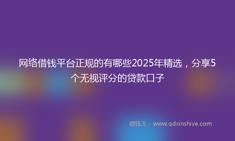 网络借钱平台正规的有哪些2025年精选，分享5个无视评分的贷款口子
