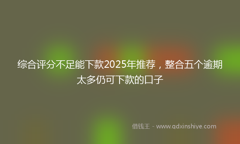 综合评分不足能下款2025年推荐，整合五个逾期太多仍可下款的口子