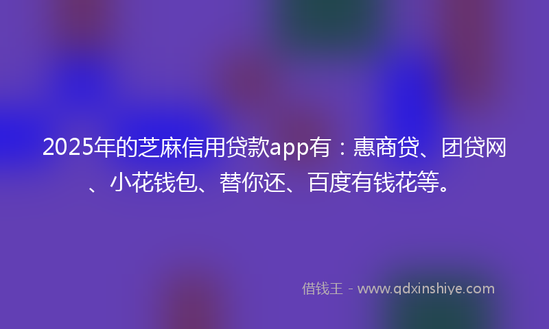 2025年的芝麻信用贷款app有：惠商贷、团贷网、小花钱包、替你还、百度有钱花等。