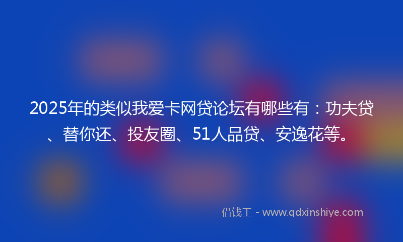 2025年的类似我爱卡网贷论坛有哪些有：功夫贷、替你还、投友圈、51人品贷、安逸花等。