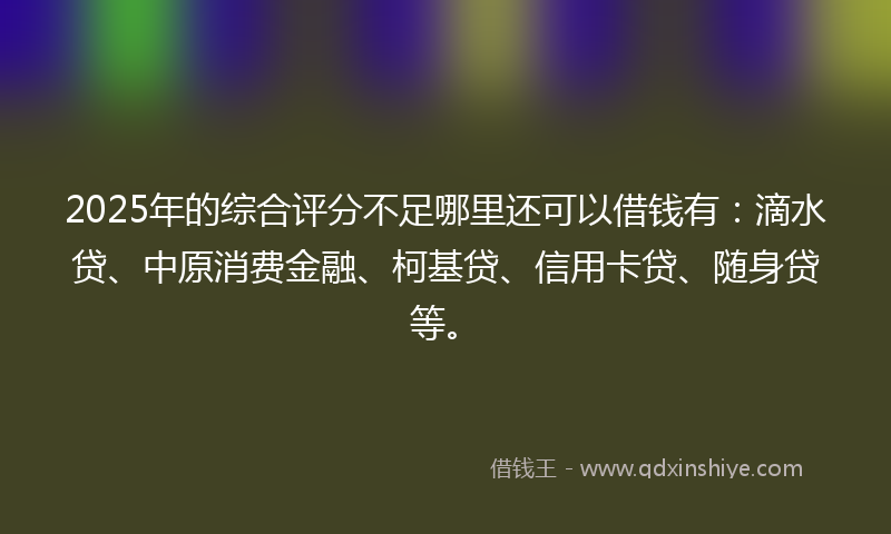 2025年的综合评分不足哪里还可以借钱有：滴水贷、中原消费金融、柯基贷、信用卡贷、随身贷等。