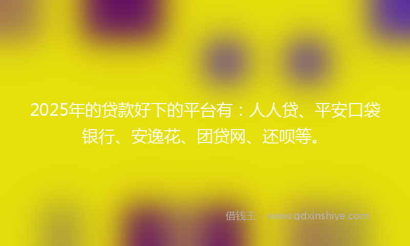 2025年的贷款好下的平台有：人人贷、平安口袋银行、安逸花、团贷网、还呗等。