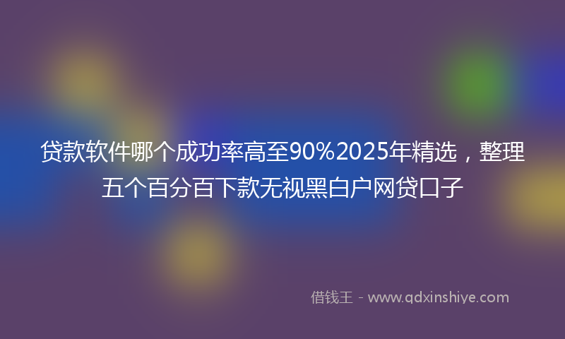 贷款软件哪个成功率高至90%2025年精选，整理五个百分百下款无视黑白户网贷口子