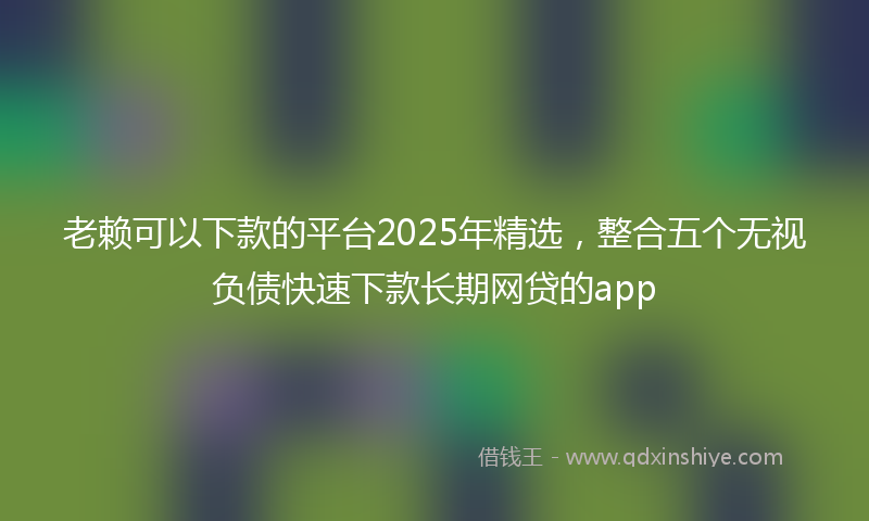 老赖可以下款的平台2025年精选，整合五个无视负债快速下款长期网贷的app