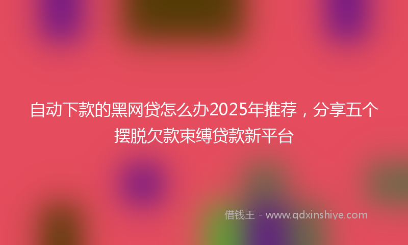自动下款的黑网贷怎么办2025年推荐，分享五个摆脱欠款束缚贷款新平台