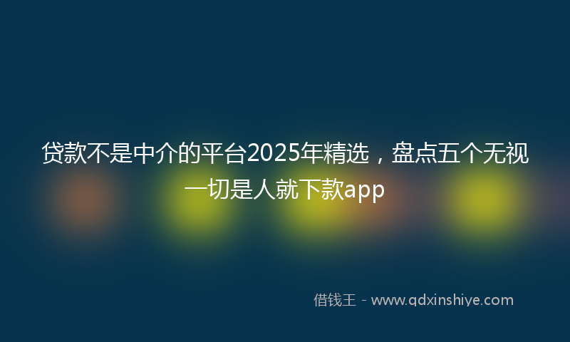 贷款不是中介的平台2025年精选，盘点五个无视一切是人就下款app