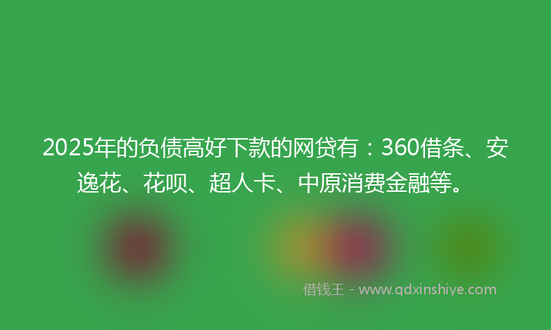 2025年的负债高好下款的网贷有：360借条、安逸花、花呗、超人卡、中原消费金融等。