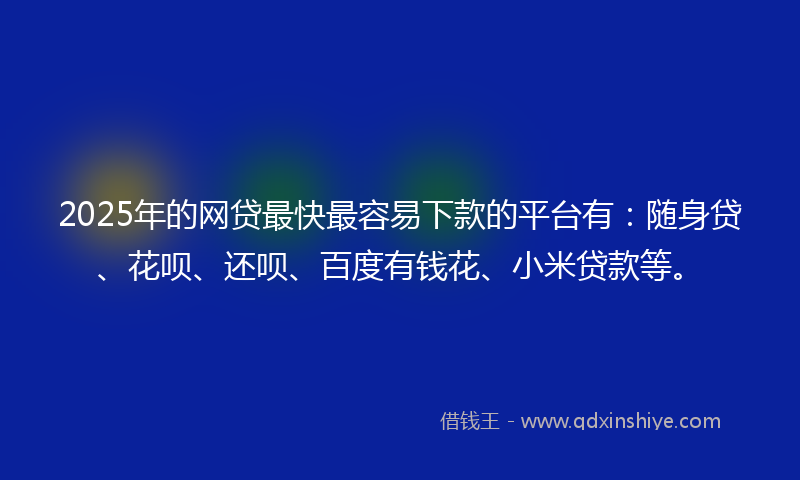 2025年的网贷最快最容易下款的平台有：随身贷、花呗、还呗、百度有钱花、小米贷款等。
