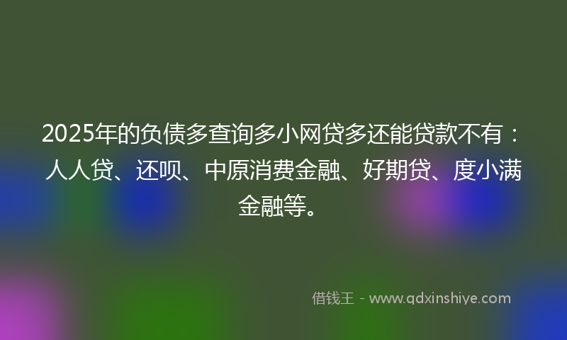 2025年的负债多查询多小网贷多还能贷款不有：人人贷、还呗、中原消费金融、好期贷、度小满金融等。