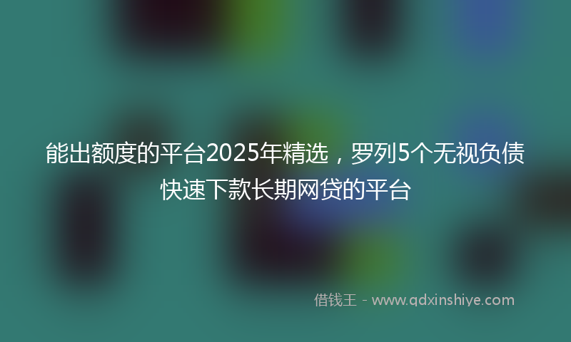 能出额度的平台2025年精选，罗列5个无视负债快速下款长期网贷的平台