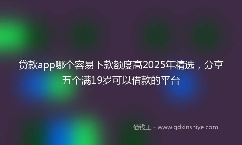贷款app哪个容易下款额度高2025年精选，分享五个满19岁可以借款的平台