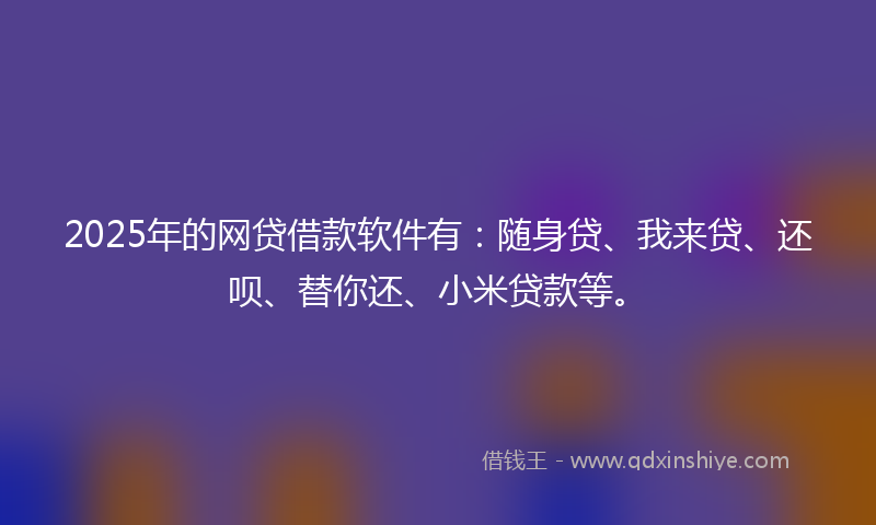 2025年的网贷借款软件有：随身贷、我来贷、还呗、替你还、小米贷款等。