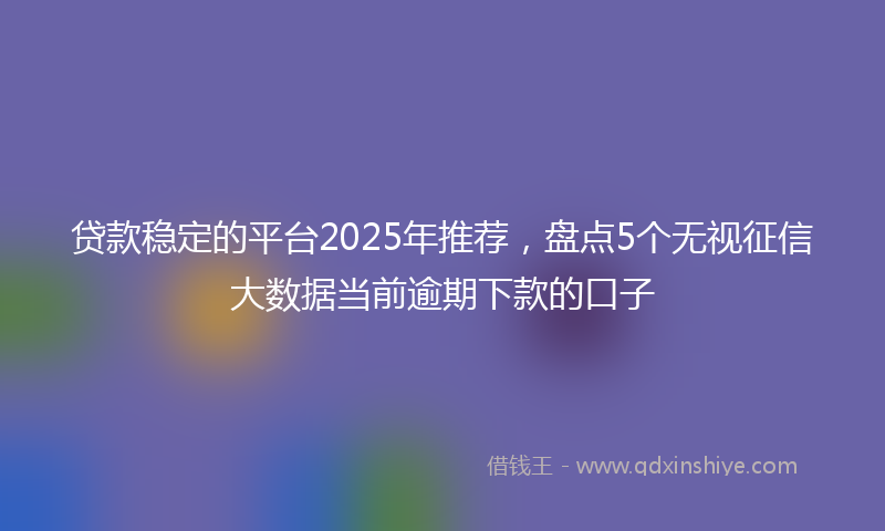 贷款稳定的平台2025年推荐，盘点5个无视征信大数据当前逾期下款的口子