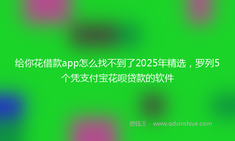 给你花借款app怎么找不到了2025年精选，罗列5个凭支付宝花呗贷款的软件