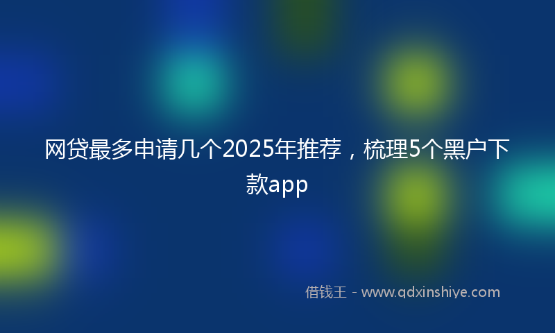 网贷最多申请几个2025年推荐，梳理5个黑户下款app